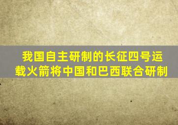 我国自主研制的长征四号运载火箭将中国和巴西联合研制