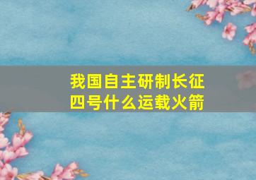 我国自主研制长征四号什么运载火箭