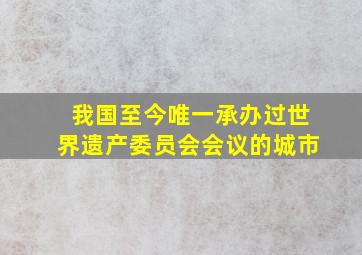 我国至今唯一承办过世界遗产委员会会议的城市