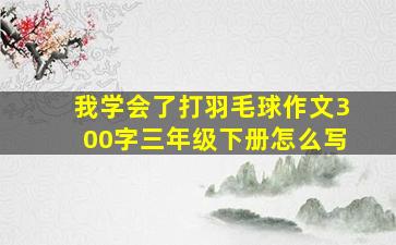 我学会了打羽毛球作文300字三年级下册怎么写