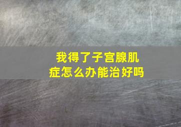 我得了子宫腺肌症怎么办能治好吗