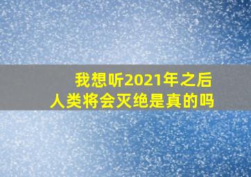 我想听2021年之后人类将会灭绝是真的吗