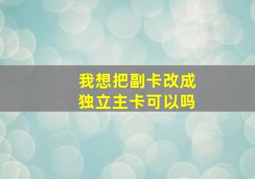 我想把副卡改成独立主卡可以吗