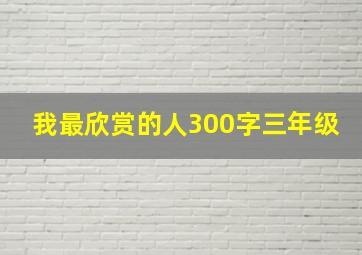 我最欣赏的人300字三年级