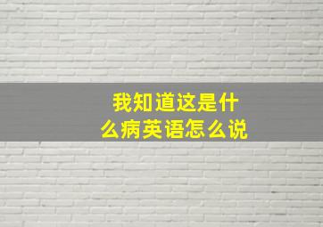 我知道这是什么病英语怎么说