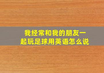 我经常和我的朋友一起玩足球用英语怎么说