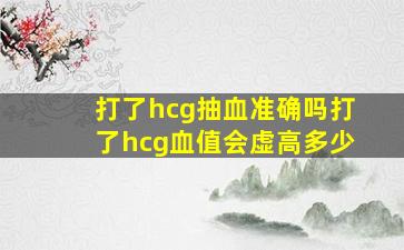 打了hcg抽血准确吗打了hcg血值会虚高多少