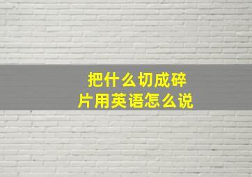 把什么切成碎片用英语怎么说