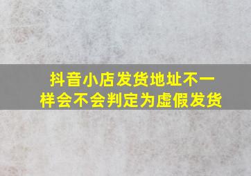 抖音小店发货地址不一样会不会判定为虚假发货