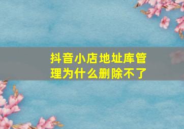 抖音小店地址库管理为什么删除不了