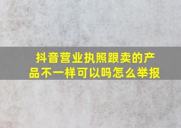 抖音营业执照跟卖的产品不一样可以吗怎么举报