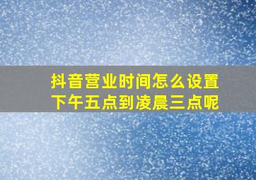 抖音营业时间怎么设置下午五点到凌晨三点呢