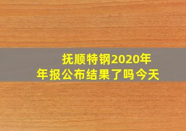 抚顺特钢2020年年报公布结果了吗今天