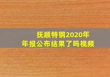 抚顺特钢2020年年报公布结果了吗视频