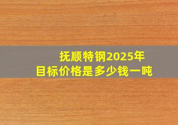 抚顺特钢2025年目标价格是多少钱一吨