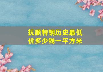 抚顺特钢历史最低价多少钱一平方米