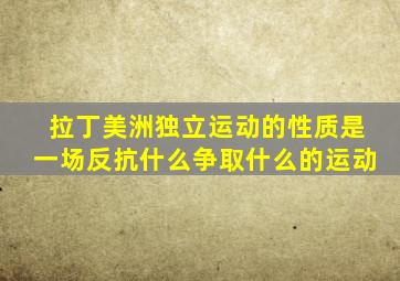 拉丁美洲独立运动的性质是一场反抗什么争取什么的运动