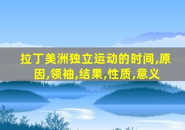 拉丁美洲独立运动的时间,原因,领袖,结果,性质,意义