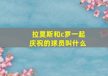 拉莫斯和c罗一起庆祝的球员叫什么