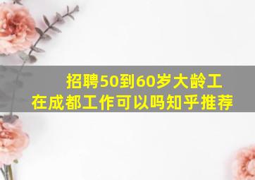 招聘50到60岁大龄工在成都工作可以吗知乎推荐