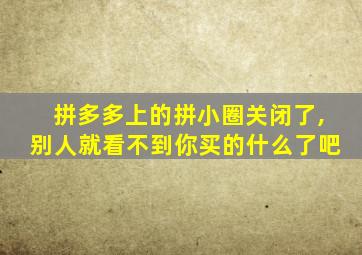 拼多多上的拼小圈关闭了,别人就看不到你买的什么了吧