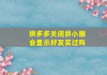 拼多多关闭拼小圈会显示好友买过吗