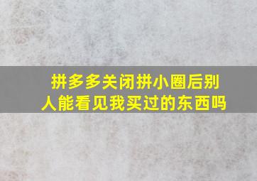 拼多多关闭拼小圈后别人能看见我买过的东西吗