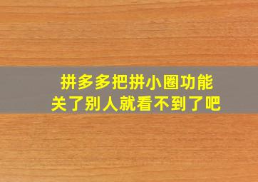 拼多多把拼小圈功能关了别人就看不到了吧