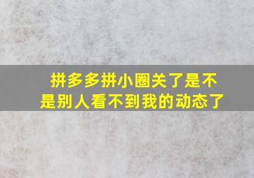 拼多多拼小圈关了是不是别人看不到我的动态了