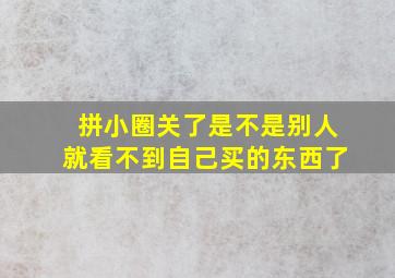 拼小圈关了是不是别人就看不到自己买的东西了