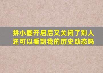 拼小圈开启后又关闭了别人还可以看到我的历史动态吗