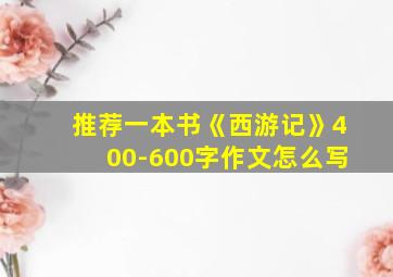 推荐一本书《西游记》400-600字作文怎么写