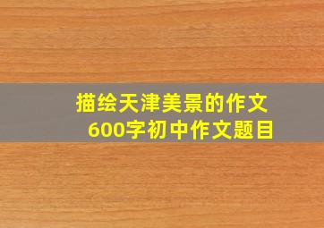 描绘天津美景的作文600字初中作文题目