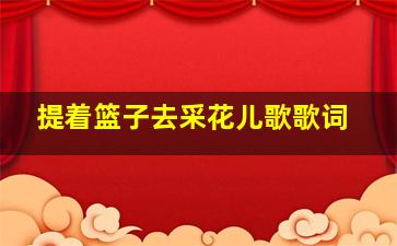 提着篮子去采花儿歌歌词