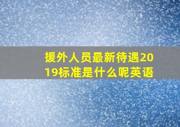 援外人员最新待遇2019标准是什么呢英语