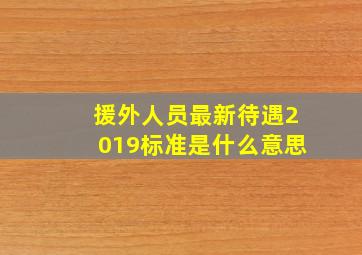 援外人员最新待遇2019标准是什么意思