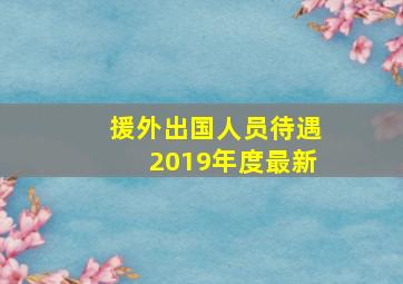 援外出国人员待遇2019年度最新