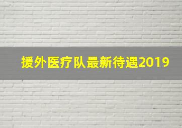 援外医疗队最新待遇2019