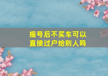 摇号后不买车可以直接过户给别人吗