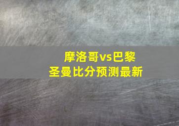 摩洛哥vs巴黎圣曼比分预测最新