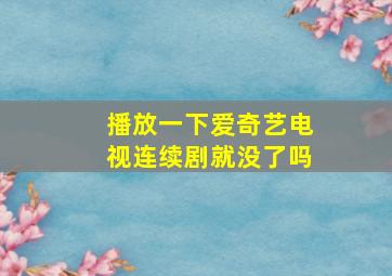 播放一下爱奇艺电视连续剧就没了吗