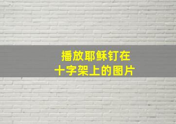 播放耶稣钉在十字架上的图片