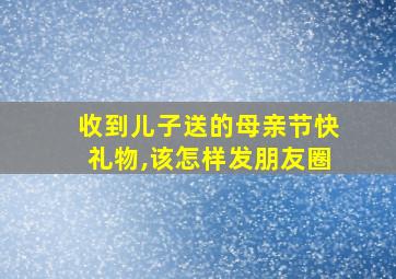 收到儿子送的母亲节快礼物,该怎样发朋友圈