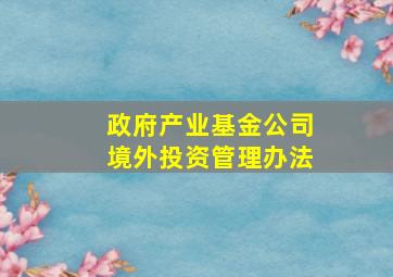 政府产业基金公司境外投资管理办法