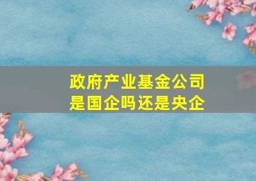 政府产业基金公司是国企吗还是央企