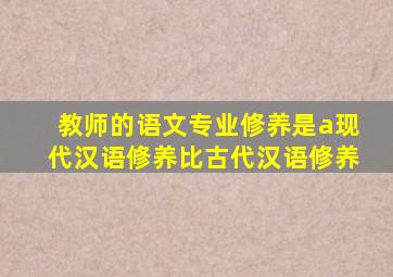 教师的语文专业修养是a现代汉语修养比古代汉语修养