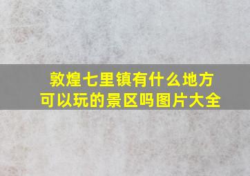 敦煌七里镇有什么地方可以玩的景区吗图片大全