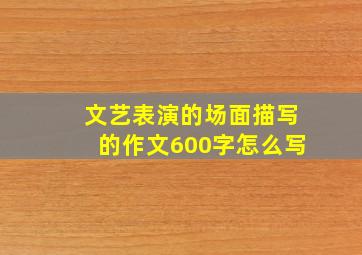 文艺表演的场面描写的作文600字怎么写