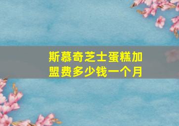 斯慕奇芝士蛋糕加盟费多少钱一个月