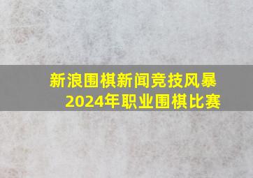 新浪围棋新闻竞技风暴2024年职业围棋比赛